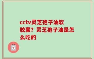 cctv灵芝孢子油软胶囊？灵芝孢子油是怎么吃的