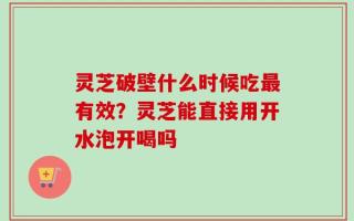 灵芝破壁什么时候吃最有效？灵芝能直接用开水泡开喝吗
