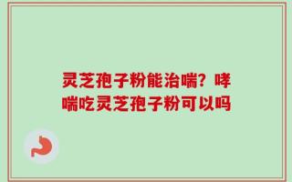 灵芝孢子粉能治喘？哮喘吃灵芝孢子粉可以吗