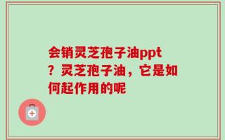 会销灵芝孢子油ppt？灵芝孢子油，它是如何起作用的呢
