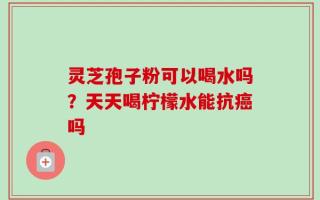 灵芝孢子粉可以喝水吗？天天喝柠檬水能抗癌吗
