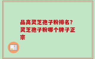 品高灵芝孢子粉排名？灵芝孢子粉哪个牌子正宗