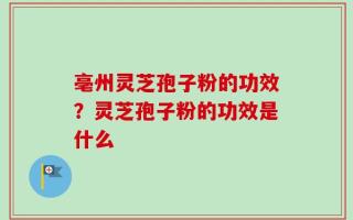 亳州灵芝孢子粉的功效？灵芝孢子粉的功效是什么