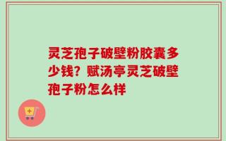 灵芝孢子破壁粉胶囊多少钱？赋汤亭灵芝破壁孢子粉怎么样