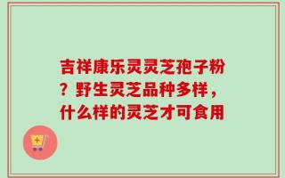 吉祥康乐灵灵芝孢子粉？野生灵芝品种多样，什么样的灵芝才可食用