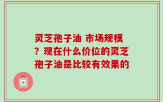 灵芝孢子油 市场规模？现在什么价位的灵芝孢子油是比较有效果的