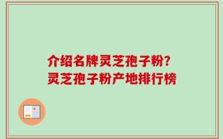 介绍名牌灵芝孢子粉？灵芝孢子粉产地排行榜