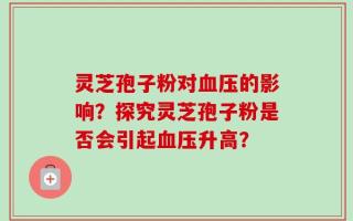灵芝孢子粉对血压的影响？探究灵芝孢子粉是否会引起血压升高？