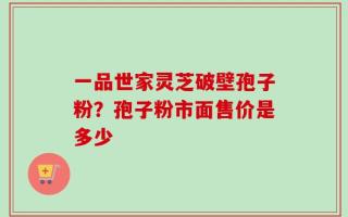 一品世家灵芝破壁孢子粉？孢子粉市面售价是多少