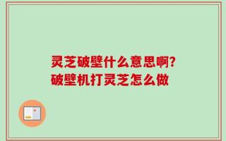 灵芝破壁什么意思啊？破壁机打灵芝怎么做