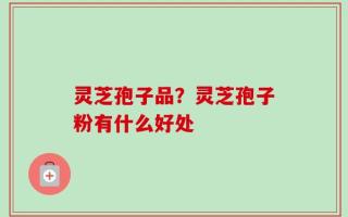 灵芝孢子品？灵芝孢子粉有什么好处
