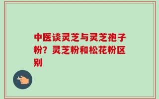 中医谈灵芝与灵芝孢子粉？灵芝粉和松花粉区别
