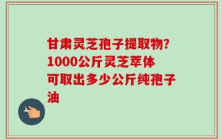 甘肃灵芝孢子提取物？1000公斤灵芝萃体可取出多少公斤纯孢子油