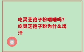 吃灵芝孢子粉嗜睡吗？吃灵芝孢子粉为什么出汗