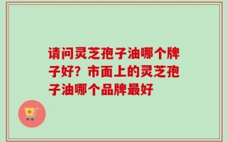 请问灵芝孢子油哪个牌子好？市面上的灵芝孢子油哪个品牌最好