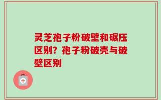 灵芝孢子粉破壁和碾压区别？孢子粉破壳与破壁区别
