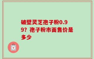 破壁灵芝孢子粉0.99？孢子粉市面售价是多少