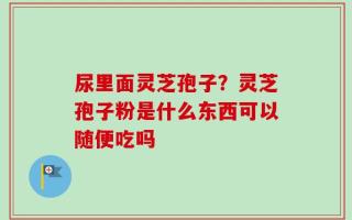 尿里面灵芝孢子？灵芝孢子粉是什么东西可以随便吃吗