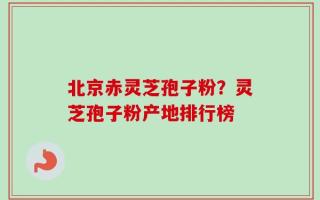 北京赤灵芝孢子粉？灵芝孢子粉产地排行榜