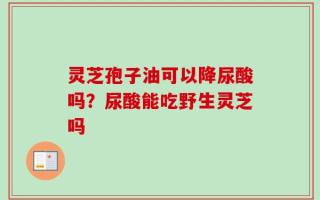 灵芝孢子油可以降尿酸吗？尿酸能吃野生灵芝吗
