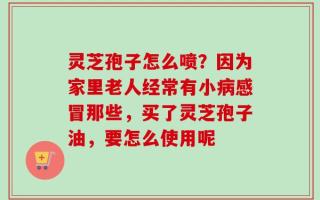 灵芝孢子怎么喷？因为家里老人经常有小病感冒那些，买了灵芝孢子油，要怎么使用呢
