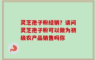 灵芝孢子粉经销？请问灵芝孢子粉可以做为初级农产品销售吗你