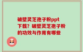 破壁灵芝孢子粉ppt下载？破壁灵芝孢子粉的功效与作用有哪些