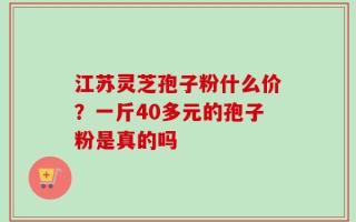 江苏灵芝孢子粉什么价？一斤40多元的孢子粉是真的吗