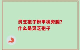 灵芝孢子粉甲状旁腺？什么是灵芝孢子