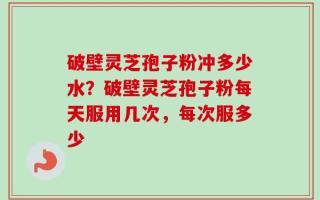 破壁灵芝孢子粉冲多少水？破壁灵芝孢子粉每天服用几次，每次服多少
