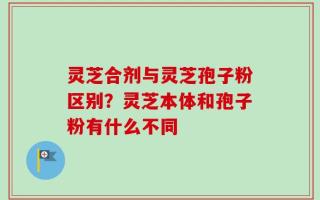 灵芝合剂与灵芝孢子粉区别？灵芝本体和孢子粉有什么不同