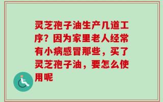 灵芝孢子油生产几道工序？因为家里老人经常有小病感冒那些，买了灵芝孢子油，要怎么使用呢