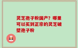 灵芝孢子粉国产？哪里可以买到正宗的灵芝破壁孢子粉