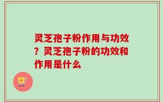 灵芝孢子粉作用与功效？灵芝孢子粉的功效和作用是什么