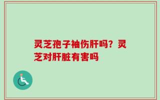 灵芝孢子袖伤肝吗？灵芝对肝脏有害吗