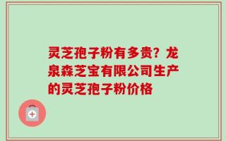 灵芝孢子粉有多贵？龙泉森芝宝有限公司生产的灵芝孢子粉价格