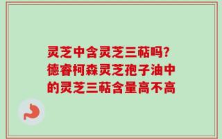 灵芝中含灵芝三萜吗？德睿柯森灵芝孢子油中的灵芝三萜含量高不高
