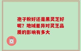 孢子粉好还是黑灵芝好呢？地域差异对灵芝品质的影响有多大
