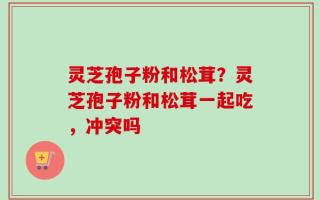 灵芝孢子粉和松茸？灵芝孢子粉和松茸一起吃，冲突吗