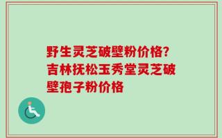 野生灵芝破壁粉价格？吉林抚松玉秀堂灵芝破壁孢子粉价格