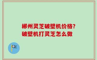 郴州灵芝破壁机价格？破壁机打灵芝怎么做