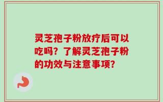 灵芝孢子粉放疗后可以吃吗？了解灵芝孢子粉的功效与注意事项？