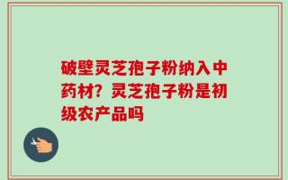 破壁灵芝孢子粉纳入中药材？灵芝孢子粉是初级农产品吗