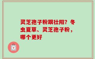 灵芝孢子粉跟壮阳？冬虫夏草、灵芝孢子粉，哪个更好