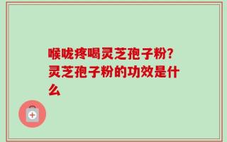 喉咙疼喝灵芝孢子粉？灵芝孢子粉的功效是什么