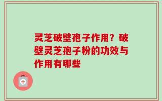 灵芝破壁孢子作用？破壁灵芝孢子粉的功效与作用有哪些