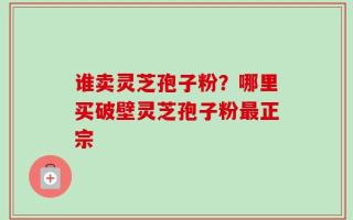 谁卖灵芝孢子粉？哪里买破壁灵芝孢子粉最正宗