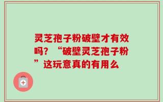灵芝孢子粉破壁才有效吗？“破壁灵芝孢子粉”这玩意真的有用么