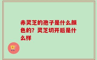赤灵芝的孢子是什么颜色的？灵芝切开后是什么样