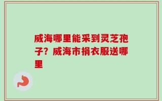 威海哪里能采到灵芝孢子？威海市捐衣服送哪里